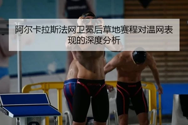 阿尔卡拉斯法网卫冕后草地赛程对温网表现的深度分析