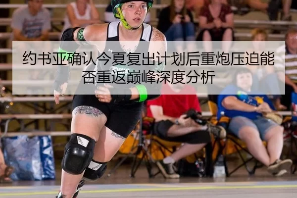 约书亚确认今夏复出计划后重炮压迫能否重返巅峰深度分析